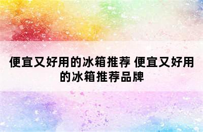 便宜又好用的冰箱推荐 便宜又好用的冰箱推荐品牌